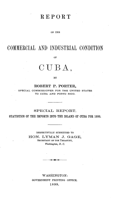handle is hein.cow/rtotclilcn0001 and id is 1 raw text is: 




                REPORT




                    ON THE




COMMERCIAL AND INDUSTRIAL CONDITION

                      OF



               CUBA,

                      BY


             ROBERT  P. PORTER,
     SPECIAL COMMISSIONER FOR THE UNITED STATES
             TO CUBA AND PORTO RICO,


            SPECIAL   REPORT.

BTATISTICS OF THE IMPORTS INTO THE ISLAND OF CUBA FOR 1895.




             RESPECTFULLY SUBMITTED TO
         HON.  LYMAN J. GAGE,
             SECRETARY OF THE TREASURY,
                 Washington, D. C.









                 WASHINGTON:
           GOVERNMENT PRINTING OFFICE.
                   1899.


