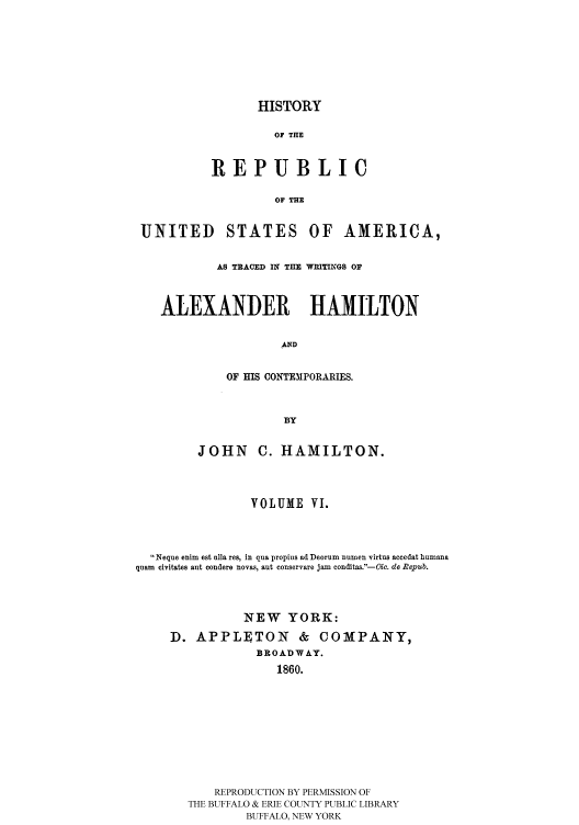handle is hein.cow/rusatra0006 and id is 1 raw text is: HISTORY
OF THE
REPUBLIC
OF THE

UNITED STATES OF AMERICA,
AS TRACED IN THE WRITINGS OF
ALEXANDER HAMILTON
AND
OF HIS CONTEMPORARIES.
BY
JOHN      C. HAMILTON.
VOLUME VI.
Neque enim est aila res, in qua propius ad Deorum numen virtus accedat humana
quam civitates ant condere novas, aut conservare jam conditas.-Oic. do Repub.
NEW YORK:
D. APPLETON & COMPANY,
BROADWAY.
1860.
REPRODUCTION BY PERMISSION OF
THE BUFFALO & ERIE COUNTY PUBLIC LIBRARY
BUFFALO, NEW YORK


