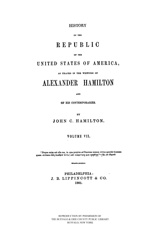 handle is hein.cow/rusatra0007 and id is 1 raw text is: HISTORY
OF THE
REPUBLIC
OF THE

UNITED STATES OF AMERICA,
AB TRACED IN THE WRITINGS OF
ALEXANDER HAMILTON
AND
OF HIS CONTEMPORARIES.
BY
JOHN C. HAMILTON.
VOLUME VII.
Neque enim est ulla res, in qua proptlus ad Deorum numen virtus acedat humana
quam civitates !?  .t iorrff a, . ant coyIe*rvarl  m c n dit -O  de Repub.
PHILADELPHIA:
J. B. LIPPINCOTT &            CO.
1865.

REPRODUCTION BY PERMISSION OF
THE BUFFALO & ERIE COUNTY PUBLIC LIBRARY
BUFFALO, NEW YORK


