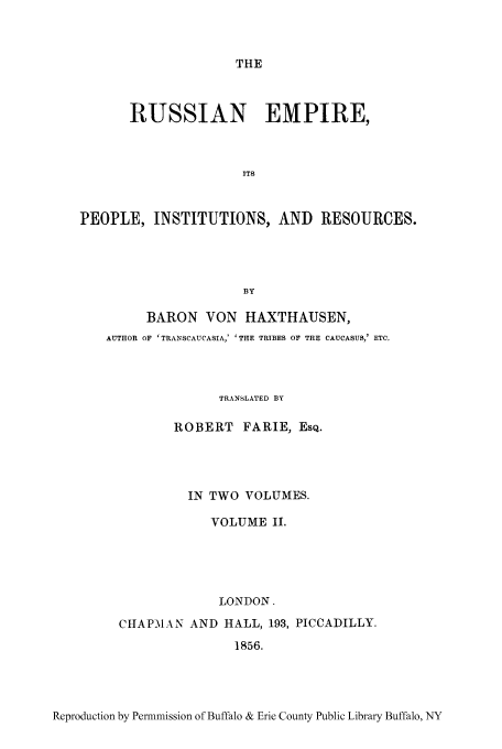 handle is hein.cow/ruspeore0002 and id is 1 raw text is: THE

RUSSIAN EMPIRE,
ITS
PEOPLE, INSTITUTIONS, AND RESOURCES.
BY
BARON VON HAXTHAUSEN,
AUTHOR OF 'TRANSCAUCASIA,' ' THE TRIBES OF THE CAUCASUS,' ETC.
TRANSLATED BY
ROBERT FARIE, EsQ.
IN TWO VOLUMES.
VOLUME II.
LONDON.
CHAPMAN AND HALL, 193, PICCADILLY.
1856.

Reproduction by Permmission of Buffalo & Erie County Public Library Buffalo, NY


