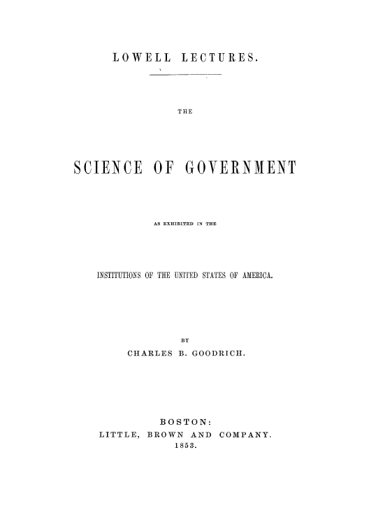 handle is hein.cow/scigove0001 and id is 1 raw text is: LOWELL LECTURES.
SCIENCE OF GOVERNMENT

AS EXHIBITED IN THE
INSTITUTIONS OF THE UNITED STATES OF AMERICA.
BY
CHARLES B. GOODRICH.

BOSTON:
LITTLE, BROWN AND COMPANY.
1853.


