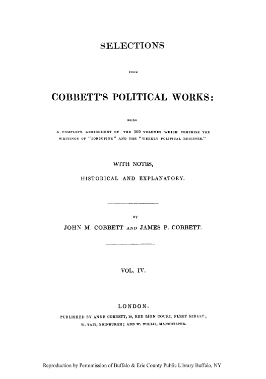 handle is hein.cow/scobpor0004 and id is 1 raw text is: SELECTIONS
FROM
COBBETT'S POLITICAL WORKS:
BEING
A COMPLETE ABRIDGMENT OF  THE 100 VOLUMES WHICH COMPRISE THE
WRITINGS OF PORCUPINE AND THE WEEKLY POLITICAL REGISTER.
WITH NOTES,
HISTORICAL AND EXPLANATORY.
AY
JOHN M. COBBETT AND JAMES P. COBBETT.

VOL. IV.
LONDON:

PUBLISHED BY ANNE COBBETT, 10, RED LION COURT, FLEET STREET;
W. TAIT, EDINBURGH; AND W. WILLIS, MANCHESTER.

Reproduction by Permmission of Buffalo & Erie County Public Library Buffalo, NY


