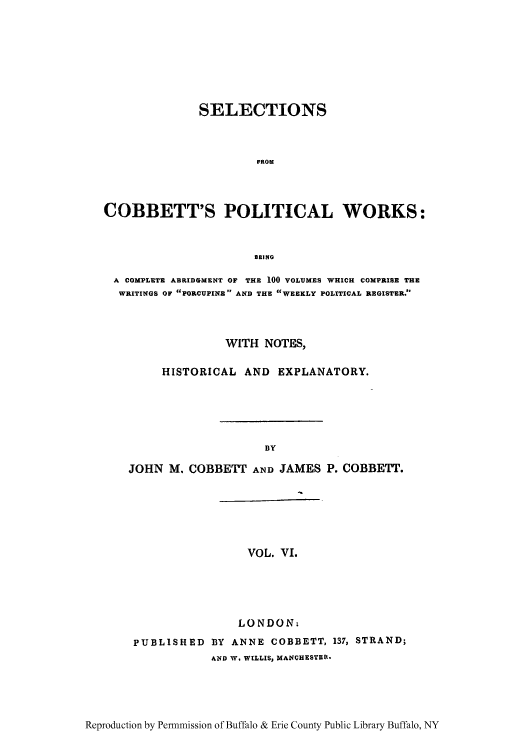 handle is hein.cow/scobpor0006 and id is 1 raw text is: SELECTIONS
FROM
COBBETT'S POLITICAL WORKS:
BEING
A COMPLETE ABRIDGMENT OF THE 100 VOLUMES WHICH COMPRISE THE
WRITINGS OF PORCUPINE AND THE WEEKLY POLITICAL REGISTER.
WITH NOTES,
HISTORICAL AND EXPLANATORY.
BY
JOHN M. COBBETT AND JAMES P. COBBETT.

VOL. VI.

LONDON.
PUBLISHED BY ANNE COBBETT, 137, STRAND;
AND W. WILLIS, MANCHESTER.

Reproduction by Permnmission of Buffalo & Erie County Public Library Buffalo, NY


