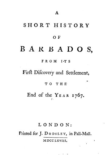 handle is hein.cow/shbrds0001 and id is 1 raw text is: 



HIRT HISTORY


OF


BAXB


ADOS,


     FROM I-TS

Firft Difcovery and Settlement,

      TO THE-


End of the
       r


YEAR .1767.


      LONDON:
Printed for J. D O D S L E Y, in Pall-Mall.
       MDCCLXVIII.


SHORT


