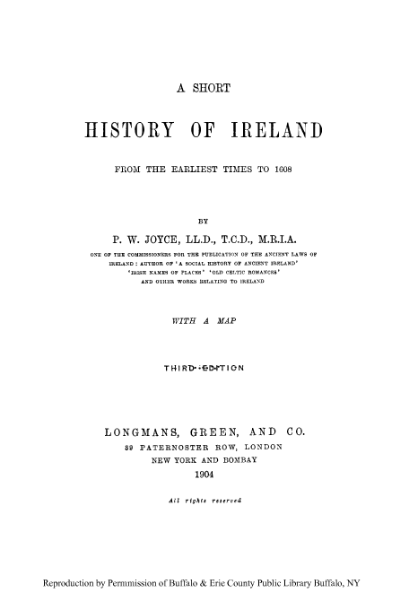 handle is hein.cow/shifear0001 and id is 1 raw text is: A SHORT
HISTORY OF IRELAND
FROM    THE    EARLIEST      TIMES TO      1608
BY
P. W. JOYCE, LL.D., T.C.D., M.R.I.A.
ONE OF THE COMMISSIONERS FOR THE PUBLICATION OF THE ANCIENT LAWS OF
IRELAND : AUTHOR OF 'A SOCIAL HISTORY OF ANCIENT IRELAND'
'IRISH NAMES OF PLACES' 'OLD CELTIC ROMANCES'
AND OTHER WORKS RELATING TO IRELAND
WITH A MAP
T IRDfCDerTION

LONGMANS, GREEN, AND
89 PATERNOSTER ROW, LONDON
NEW YORK AND BOMBAY
1904
All  rights  reserved

Reproduction by Permmission of Buffalo & Erie County Public Library Buffalo, NY

C 0.


