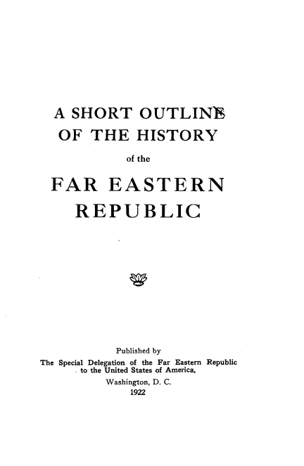 handle is hein.cow/shrtou0001 and id is 1 raw text is: 











  A SHORT OUTLINE

  OF THE HISTORY

             of the


  FAR EASTERN


     REPUBLIC















           Published by
The Special Delegation of the Far Eastern Republic
     to the United States of America,
          Washington, D. C.
             1922



