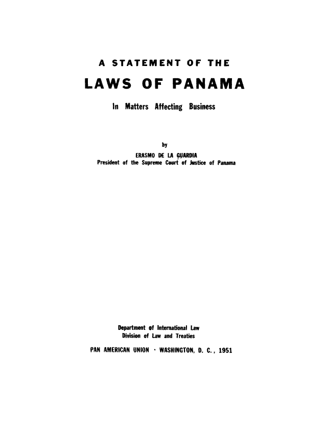 handle is hein.cow/slpmafbu0001 and id is 1 raw text is: A STATEMENT

LAWS OF PANAMA

In Matters Affecting

Business

by
ERASMO DE LA GUARDIA
President of the Supreme Court of Justice of Panama

Department of International Law
Division of Law and Treaties

PAN AMERICAN UNION * WASHINGTON, D. C., 1951

OF THE


