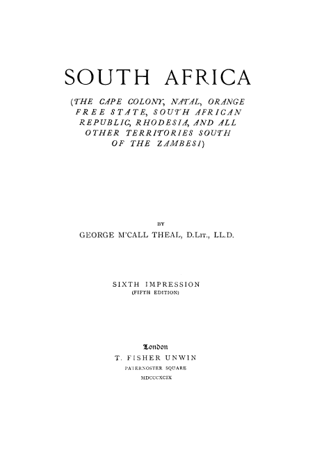 handle is hein.cow/snatal0001 and id is 1 raw text is: SOUTH AFRICA
(THE CAPE COLONY, NATAL, ORANGE
FREE STATE, SOUTH AFRICAN
REPUBLIC, RHODESIA, AND ALL
OTHER TERRITORIES SOUTH
OF THE ZAMBESI)
BY
GEORGE M'CALL THEAL, D.LIT., LL.D.

SIXTH IMPRESSION
(FIFTH EDITION)
1,o0on
T. FISHER UNWIN
IA I ERNOSTER SQUARE
MDCCCXCIX


