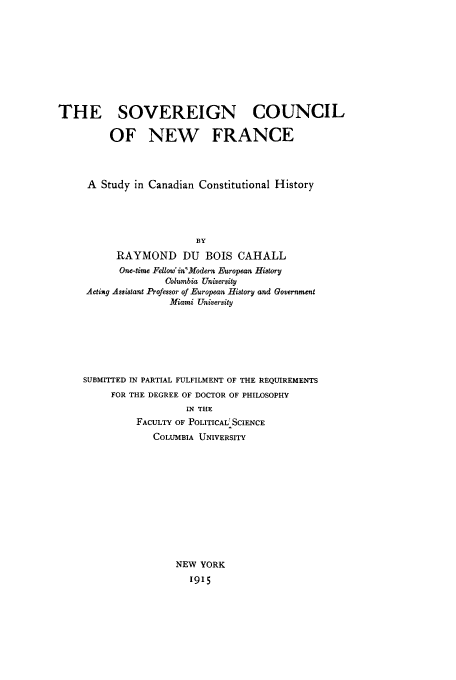 handle is hein.cow/sovesnwf0001 and id is 1 raw text is: THE SOVEREIGN COUNCIL
OF NEW FRANCE
A Study in Canadian Constitutional History
BY
RAYMOND DU BOIS CAHALL
One-time Fellow'in'Modern European History
Columbia University
Acting Assistant Professor of European History and Government
Miami University
SUBMITTED IN PARTIAL FULFILMENT OF THE REQUIREMENTS
FOR THE DEGREE OF DOCTOR OF PHILOSOPHY
IN THE
FACULTY OF POLITICAL SCIENCE
COLUMBIA UNIVERSITY
NEW YORK
1915


