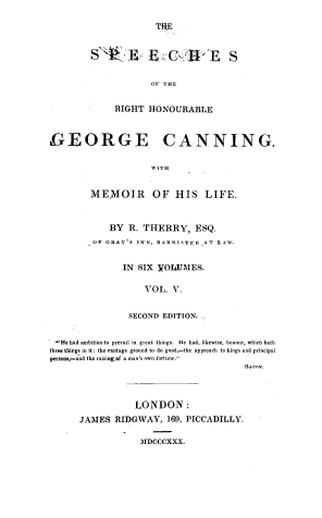 handle is hein.cow/spcrhgcan0005 and id is 1 raw text is: 

THE


S B E-A' E S

             OF THE


     RIGHT  HONOURABLE


IGEORGE CANNING.

                     WITH


         MEMOIR OF HIS LIFE.


   BY   R. THERRY,   ESQ.
OF GRAY'S INN, tARRISTEi, AT LAW.


      IN SIX  YOLUMES.

           VOL.  V.


        SECOND EDITION.


He had ambition to prevail in great things. He had, likewise, honour, which hath
three things in it: the vantage ground to do good-the approach to kings and principal
persons,-and the raising,of a man's own fortune.
                                         BAr-N.



                  LONDON:
      JAMES   RIDGWAY,   169, PICCADILLY.

                   MIDCCCXXX.


