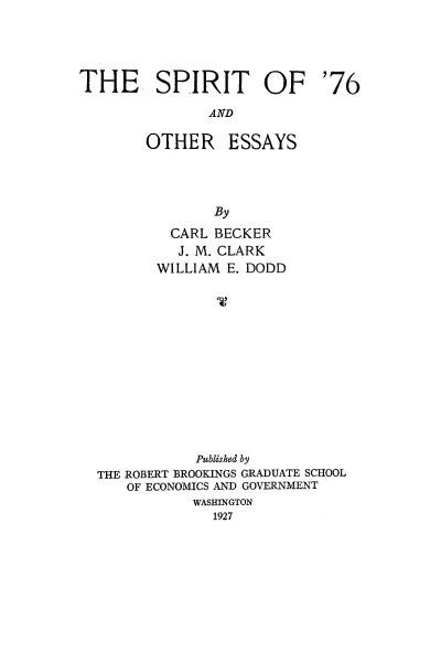handle is hein.cow/spoey0001 and id is 1 raw text is: 




THE SPIRIT OF '76
               AND


OTHER


ESSAYS


         CARL BECKER
         J. M. CLARK
       WILLIAM E. DODD













            Published by
THE ROBERT BROOKINGS GRADUATE SCHOOL
   OF ECONOMICS AND GOVERNMENT
           WASHINGTON
              1927


