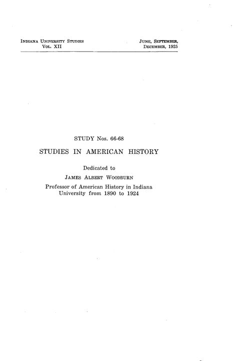 handle is hein.cow/ssiamnhr0001 and id is 1 raw text is: 





INDIANA UNIVERSITY STUDIES
       VOL. XII


JUNE, SEPTEMBER,
DECEMBER, 1925


            STUDY  Nos. 66-68

STUDIES IN AMERICAN HISTORY


               Dedicated to
        JAMES  ALBERT WOODBURN
  Professor of American History in Indiana
      University from 1890 to 1924



