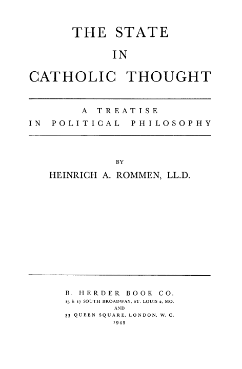 handle is hein.cow/stcatgh0001 and id is 1 raw text is: THE STATE
IN
CATHOLIC THOUGHT
A TREATISE
IN  POLI TICAL  PH I LOSOPHY
BY
HEINRICH A. ROMMEN, LL.D.

B. HERDER       BOOK CO.
15 & 17 SOUTH BROADWAY, ST. LOUIS 2, MO.
AND
33 QUEEN SQUARE, LONDON, W. C.
1945


