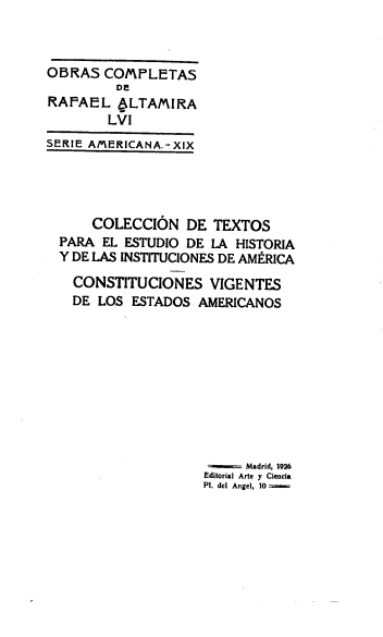 handle is hein.cow/stitvig0001 and id is 1 raw text is: 



OBRAS   COMPLETAS
         DE
RAFAEL   OLTAMIRA
        LVI
SERIE AMERICANA.- XIX




      COLECCION   DE  TEXTOS
  PARA EL ESTUDIO DE LA  HISTORIA
  Y DE LAS INSTITUCIONES DE AMERICA

  CONSTITUCIONES VIGENTES
  DE   LOS ESTADOS  AMERICANOS










                          Madrid, 1926
                    Editorial Arte y Ciencia
                    Pl. del Angel, 10


