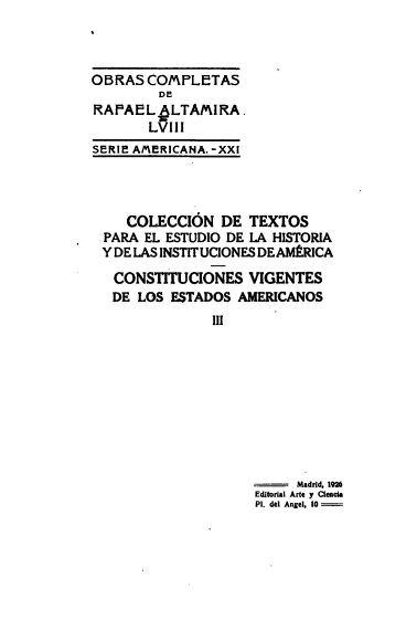 handle is hein.cow/stitvig0003 and id is 1 raw text is: 



OKRAS  COMPLETAS

RAPAEL.6LTAMIRA.
       LVIII
SERIF AM~ERICANA. - XXI


   COLECCION   DE  TEXTOS
PARA EL ESTUDIO DE LA HISTORIA
Y DE LAS INSTIT UCIONES DE AMERICA

CONSTITUCIONES VIGENTES
DE   LOS ESTADOS AMERICANOS
              III


     Madrid, 192M
Editorial Arta y Ciela
Pl. del Angel, 10


