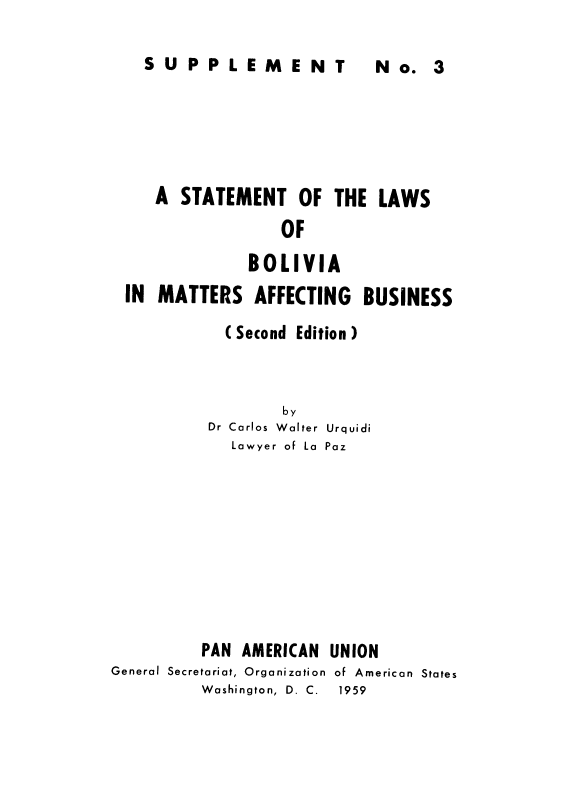 handle is hein.cow/stlbolafbus0001 and id is 1 raw text is: ï»¿SUPPLEMENT  N  3

A STATEMENT OF THE LAWS
OF
BOLIVIA
IN MATTERS AFFECTING BUSINESS
(Second Edition)
by
Dr Carlos Walter Urquidi
Lawyer of La Paz

PAN AMERICAN
General Secretariat, Organization
Washington, D. C.

UNION
of American States
1959

N o. 3


