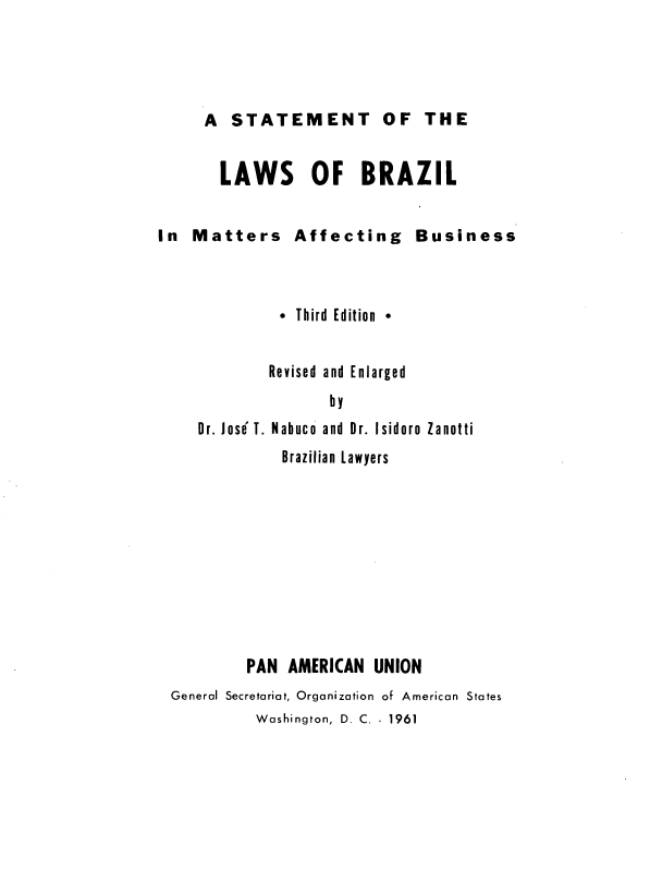 handle is hein.cow/stlbzl0001 and id is 1 raw text is: A STATEMENT OF THE
LAWS OF BRAZIL

In Matters Affecting
* Third Edition 

Business

Revised and Enlarged
by
Dr. Jose'T. Nabuco and  Dr. Isidoro  Zanotti
Brazilian Lawyers

PAN AMERICAN UNION
General Secretariat, Organization of American States
Washington, D. C. 1961


