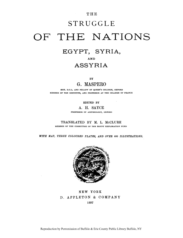 handle is hein.cow/strunas0001 and id is 1 raw text is: THE

STRUGGLE

OF THE
EGYPT,

NATIONS
SYRIA,
ND

ASSYRIA
BY
G. MASPERO
HON. D.C.L. AND FELLOW OF QUEEN'S COLLEGE, OXFORD
MEMBER OF THE INSTITUTE, AND PROFESSOR AT THE COLLEGE OF FRANCE
EDITED BY
A. II. SAYCE
PROFESSOR OF ASSYRIOLOGY, OXFORD
TRANSLATED BY M. L. McCLURE
MEMBER OF THE COMMITTEE OF THE EGYPT EXPLORATION FUND
WITH MAP, THREE COLOURED PLATES, AND OVER 400 ILLUSTRATIONS.

NEW YORK
D. APPLETON & COMPANY
1897

Reproduction by Permnmission of Buffalo & Erie County Public Library Buffalo, NY


