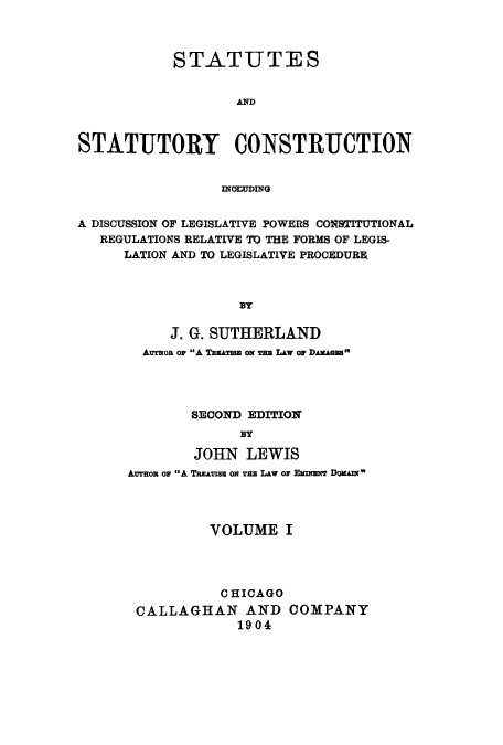 handle is hein.cow/ststco0001 and id is 1 raw text is: STATUTES
AND
STATUTORY CONSTRUCTION
ING=UING
A DISCUSSION OF LEGISLATIVE POWERS CONSTITUTIONAL
REGULATIONS RELATIVE TO THE FORMS OF LEGIS-
LATION AND TO LEGISLATIVE PROCEDURE.
BY
J. G. SUTHERLAND
Awson or A TwuATISU ON Wu LAW o DAKAGEB
SECOND EDITION
BY
JOHN LEWIS
An op A TREATISs ON TEs LAw or ENmN DoAI
VOLUME I
CHICAGO
CALLAGHAN AND COMPANY
1904


