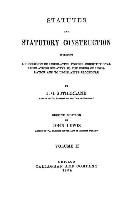 handle is hein.cow/ststco0002 and id is 1 raw text is: STATUTES
AND
STATUTORY CONSTRUCTION
ING=UING
A DISCUSSION OF LEGISLATIVE POWERS CONSTITUTIONAL
REGULATIONS RELATIVE TO THE FORMS OF LEGIS-
LATION AND TO LEGISLATIVE PROCEDURE.
BY
J. G. SUTHERLAND
Awson or A TwuATISU ON Wu LAW o DAKAGEB
SECOND EDITION
BY
JOHN LEWIS
An op A TREATISs ON TEs LAw or ENmN DoAI
VOLUME II
CHICAGO
CALLAGHAN AND COMPANY
1904


