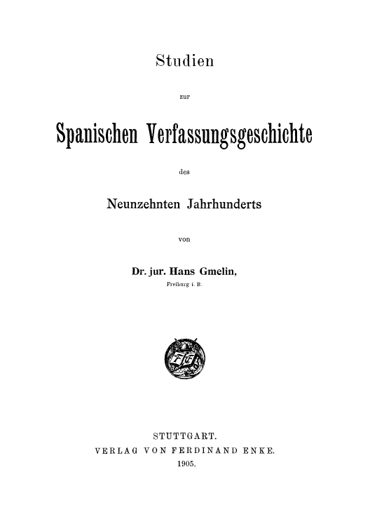 handle is hein.cow/studive0001 and id is 1 raw text is: Studien

zur
Spanischen Yerfassungsgeschichte
des
Neunzehnten Jahrhunderts
von

Dr. jur. Hans Gmelin,
Freiburg i. B.

STUTTGART.
VERLAG VON FERDINAND ENKE.
1905.


