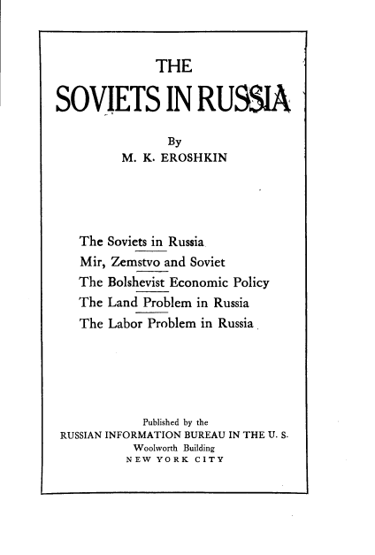 handle is hein.cow/svsirsa0001 and id is 1 raw text is: 


              THE

SOVIETS IN RUSSIA

                By
         M.  K. EROSHKIN




   The Soviets in Russia
   Mir, Zemstvo and Soviet
   The Bolshevist Economic Policy
   The Land  Problem in Russia
   The Labor Problem in Russia





            Published by the
 RUSSIAN INFORMATION BUREAU IN THE U. S.
           Woolworth Building
           NEW YORK CITY


