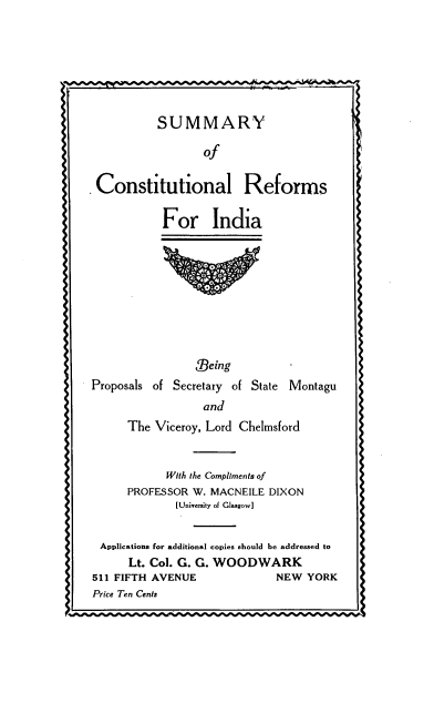 handle is hein.cow/syoclrsia0001 and id is 1 raw text is: 








          SUMMARY

                 of


 Constitutional Reforms

           For India










                0eing
Proposals of Secretary of State Montagu
                 and
      The Viceroy, Lord Chelmsford



            With the Compliments of
      PROFESSOR W. MACNEILE DIXON
             [University of Glasgow]


 Applications for additional copies should be addressed to
      Lt. Col. G. G. WOODWARK
511 FIFTH AVENUE             NEW YORK
Price Ten Cents


