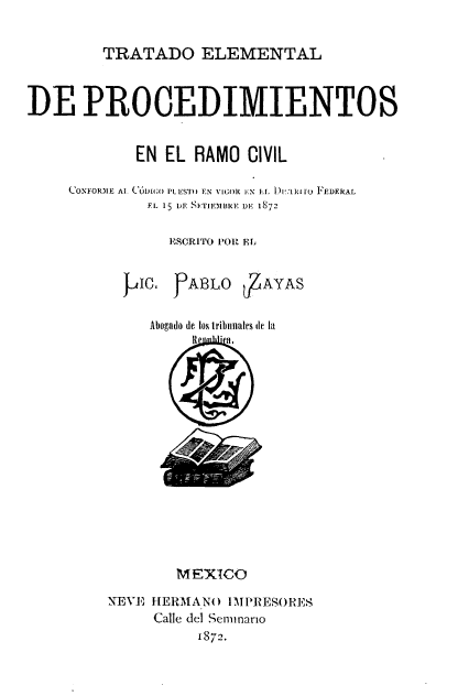 handle is hein.cow/tedprc0001 and id is 1 raw text is: 

         TRATADO ELEMENTAL


DE PROCEDIMIENTOS


            EN EL RAMO CIVIL

     CONFOR.ME Al. (-'DIO PLESTO EN VIGOR  -N EL.. D)lI'íR1ro FEDERAL
              EL 15 DE SETIEMBRE DE 1872

                EISCRITO POR EL


             P o. gABLO rb AYAS

             Aboadto, de los tribinioles (le 1,t


        MEXICO
NEVE HERMANo IMPRESORES
     Calle del Senunario
          1872.


