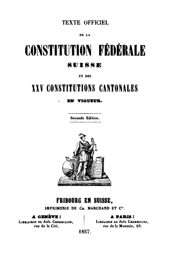 handle is hein.cow/teofcilcc0001 and id is 1 raw text is: TEXTE OFFICIEL

DE LA
CONSTITUTION        F/DERALE
SUISSE
ET DES
XXV CONSTITUTIONS CANTONALES

z   n     ituion.
Seconde Edition.

FRIBOURG EN SUISSE,
IMPRIMERIE DE Cs. MARCHAND ET Ci'

A GENV :
LIBlAIIUS DE Jo& CHERBUL.E
rue de la Citi.

A PA M:
L ,xnRAIRi DE JOeL CDERBULIZZ,
rue de la Monnaie, 10.
4 857.


