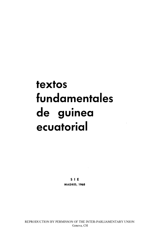 handle is hein.cow/textgu0001 and id is 1 raw text is: textos
fundamentales
de guinea
ecuatorial
SI E
MADRID, 1968
REPRODUCTION BY PERMISSON OF THE INTER-PARLIAMENTARY UNION
Geneva, CH


