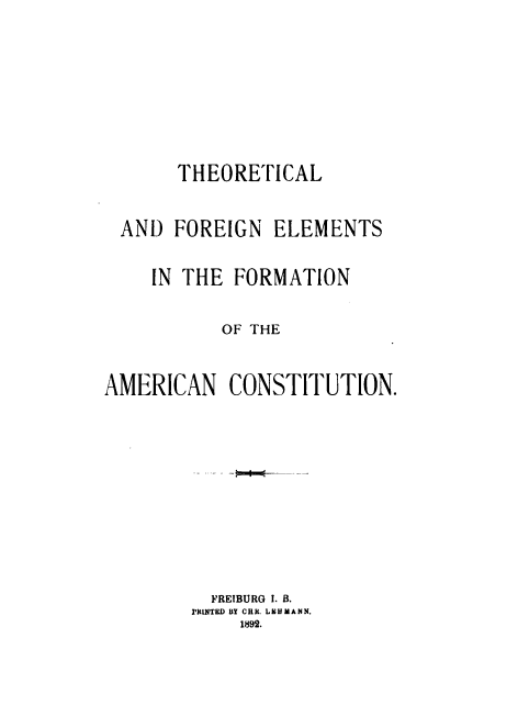 handle is hein.cow/thorelmac0001 and id is 1 raw text is: 







       THEORETICAL


 AND  FOREIGN   ELEMENTS

    IN THE  FORMATION

           OF THE


AMERICAN CONSTITUTION.









          FREIBURG I. B.
        PrIUNTED BY CHR. LEHMANN.
             1892.


