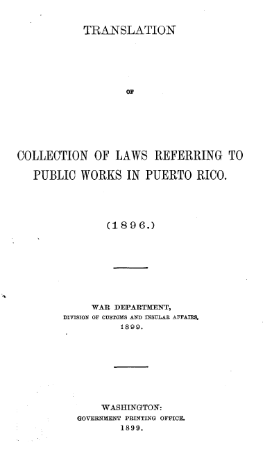 handle is hein.cow/tncnlwrgpc0001 and id is 1 raw text is: 


            TRANSLATION






                   OF







COLLECTION   OF  LAWS   REFERRING TO

   PUBLIC  WORKS   IN PUERTO   RICO.





                (1896.)









             WAR DEPARTMENT,
        DIVISION OF CUSTOMS AND INSULAR AFFAIRS,
                  1899.









               WASHINGTON:
          GOVERNMENT PRINTING OFFICE.
                  1899.


