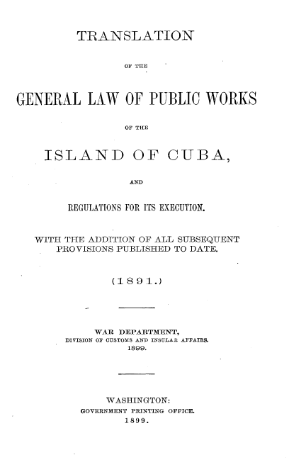 handle is hein.cow/tngllwpcwk0001 and id is 1 raw text is: 


          TRANSLATION


                  OF THE



GENERAL LAW OF PUBLIC WORKS


                  OF THE


ISLAND


OF CUBA,


AND


     REGULATIONS FOR ITS EXECUTION.



WITH TIHE ADDITION OF ALL S-UBSEQUENT
    PRO VISIONS PUBLISHED TO DATE.



             (1891.)





          WAR DEPARTMENT,
     DIVISION OF CUSTOMS AND INSULAR AFFAIRS.
               1899.





            WASHINGTON:
        GOVERNMENT PRINTING OFFICE.
               1899.


