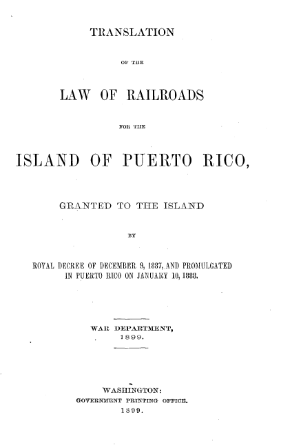 handle is hein.cow/tnlwrsid0001 and id is 1 raw text is: 


TRANSLATION


                  01 THlE




        LAW OF RAILROADS



                  FOS THE




ISLAND OF PUERTO RICO,


     GRANTED   TO THE  ISLAND



                 BY



ROYAL DECREE OF DECEMBER 9, 1887,,AND PROMULGATED
      IN PUERTO RICO ON JANUARY 10, 1888.


  WAR  DEPARTMENT,
        1899.






     WASINGTON:
GOVERNMENT PRINTING OFFICE.
        1809.


