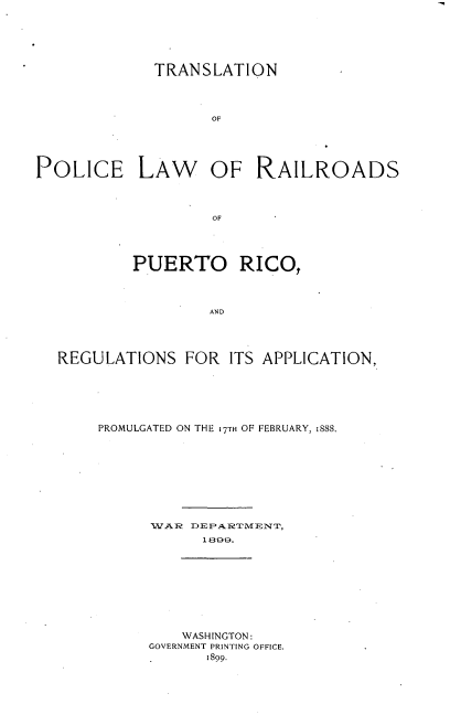 handle is hein.cow/tnpclwrsp0001 and id is 1 raw text is: 







             TRANSLATION




                    OF






POLICE LAW OF RAILROADS




                    OF





           PUERTO RICO,




                   AND





  REGULATIONS FOR ITS APPLICATION,


PROMULGATED ON THE 17TH OF FEBRUARY, 1888.










      WAR? DEPARTMENT,
            1899.










         WASHINGTON:
      GOVERNMENT PRINTING OFFICE.
            1899.


