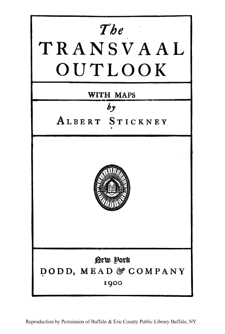 handle is hein.cow/traout0001 and id is 1 raw text is: The
TRANSVAAL
OUTLOOK
WITH MAPS
by
ALBERT STICKNEY

DODD, MEAD& COMPANY
1900

Reproduction by Permission of Buffalo & Erie County Public Library Buffalo, NY


