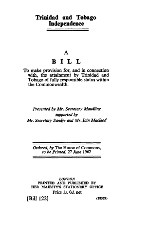 handle is hein.cow/ttindpb0001 and id is 1 raw text is: Trinidad and Tobago
Independence
A
BILL
To make provision for, and in connection
with, the attainment by Trinidad and
Tobago of fully responsible status within
the Commonwealth.
Presented by Mr. Secretary Maudling
supported by
Mr. Secretary Sandys and Mr. lain Macleod

Ordered, by The House of Commons,
to be Printed, 27 June 1962

LONDON
PRINTED AND PUBLISHED BY
HER MAJESTY'S STATIONERY OFFICE
Price Is. Od. net

(38379)

[Bill 122]



