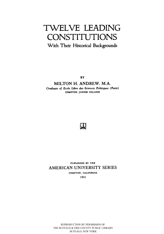 handle is hein.cow/tweleadco0001 and id is 1 raw text is: 





TWELVE LEADING

  CONSTITUTIONS

  With Their Historical Backgrounds






                 BY
     MILTON H. ANDREW, M.A.
 raduate of Ecole Libre des Sciences Politiques (PaTni)
          COMPTON JUNIOR COLLEGE


          PUBLISHED BY THE
AMERICAN UNIVERSITY SERIES
         COMPTON, CALIFORNIA
              1931










     REPRODUCTION BY PERMISSION OF
  THE BUFFALO & ERIE COUNTY PUBLIC LIBRARY
          BUFFALO, NEW YORK


