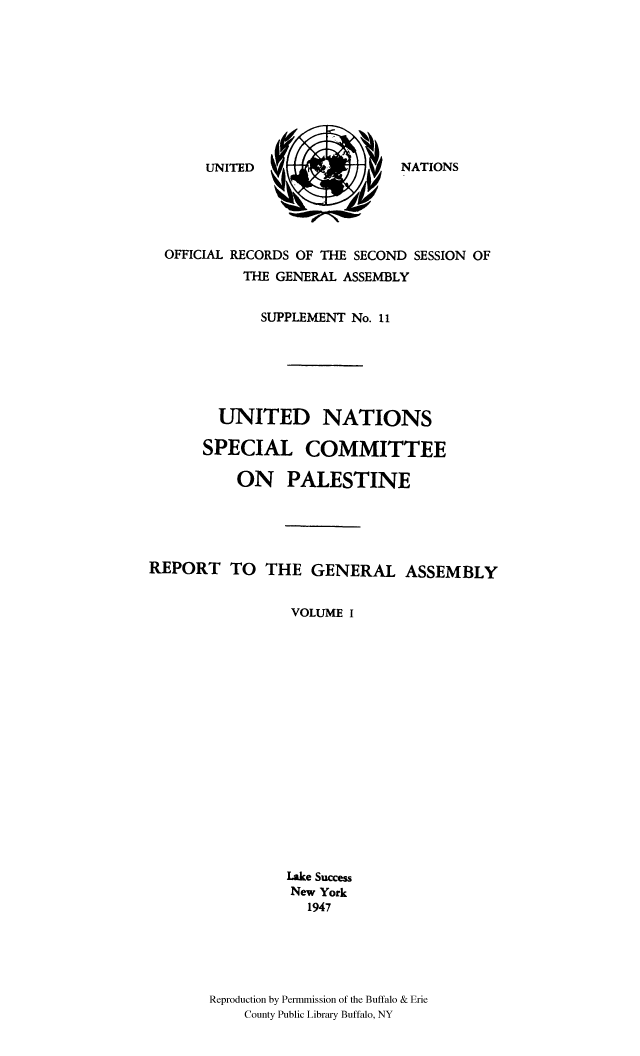 handle is hein.cow/unpalesa0001 and id is 1 raw text is: NATIONS

OFFICIAL RECORDS OF THE SECOND SESSION OF
THE GENERAL ASSEMBLY
SUPPLEMENT No. 11
UNITED NATIONS
SPECIAL COMMITTEE
ON PALESTINE
REPORT TO THE GENERAL ASSEMBLY
VOLUME I
Lake Success
New York
1947
Reproduction by Permmission of the Buffalo & Erie
County Public Library Buffalo, NY

UNITED


