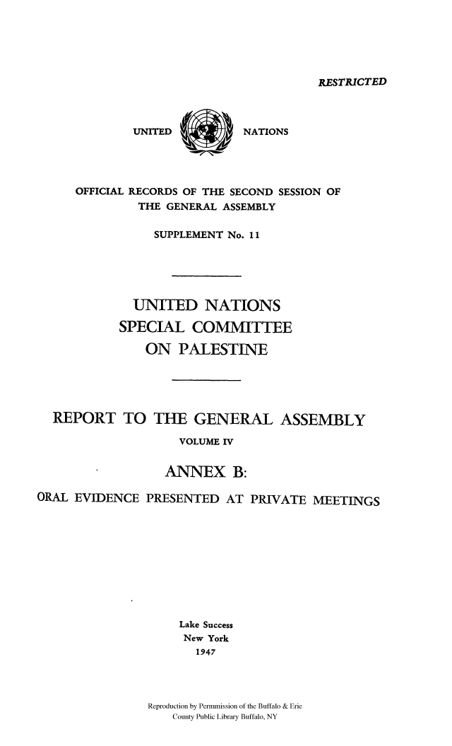 handle is hein.cow/unpalesa0004 and id is 1 raw text is: RESTRICTED

UNITED

NATIONS

OFFICIAL RECORDS OF THE SECOND SESSION OF
THE GENERAL ASSEMBLY
SUPPLEMENT No. 11
UNITED NATIONS
SPECIAL COMMITTEE
ON PALESTINE
REPORT TO THE GENERAL ASSEMBLY
VOLUME IV
ANNEX B:
ORAL EVIDENCE PRESENTED AT PRIVATE MEETINGS
Lake Success
New York
1947
Reproduction by Permmission of the Buffalo & Erie
County Public Library Buffalo, NY

Nx'   v
00


