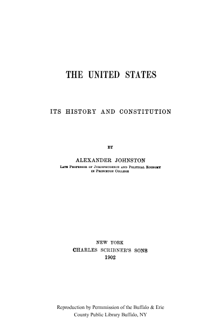 handle is hein.cow/usitshc0001 and id is 1 raw text is: THE UNITED STATES
ITS HISTORY AND CONSTITUTION
BY
ALEXANDER JOHNSTON
LATE PROFESSOR OF JURISPRUDENCE AND POLITICAL ECONOMY
IN PRINCETON COLLEGE

NEW YORK
CHARLES SCRIBNER'S SONS
1902
Reproduction by Permmission of the Buffalo & Erie
County Public Library Buffalo, NY


