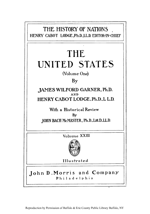 handle is hein.cow/uswigarn0001 and id is 1 raw text is: THE HISTORY OF NATIONS
HENRY CABOT LODGE,Ph.D.,LL.D. EDITOR-IN-CHIEF

Volume XXIII
Illu str at ed
John D.Morris and Company
Philadelphia

Reproduction by Permission of Buffalo & Erie County Public Library Buffalo, NY

THE
UNITED STATES
(Volume One)
By
JAMES WILFORD GARNER, Ph.D.
AND
HENRY CABOT LODGE.Ph.D.,L L.D.
With a Historical Review
By
JOHN BACH McMASTER, Ph.D.,LIt.D.,LL.D.



