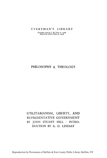 handle is hein.cow/utilire0001 and id is 1 raw text is: EVERYMAN'S LIBRARY
Founded 1906 by J. M. Dent (d. 1926)
Edited by Ernest Rhys (d. 1946)
PHILOSOPHY & THEOLOGY
UTILITARIANISM, LIBERTY, AND
REPRESENTATIVE GOVERNMENT
BY JOHN STUART MILL * INTRO-
DUCTION BY A. D. LINDSAY

Reproduction by Permission of Buffalo & Erie County Public Library Buffalo, NY


