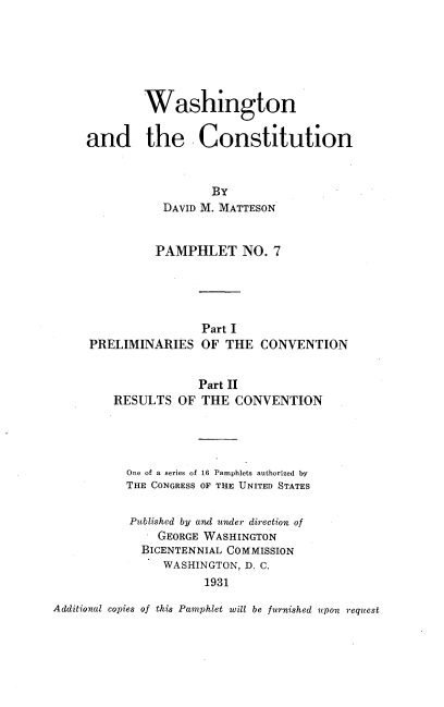 handle is hein.cow/waatcnst0001 and id is 1 raw text is: 






        Washington

and the Constitution


                  BY
           DAVID M. MATTESON


           PAMPHLET   NO.  7


PRELIMINARIES


Part I
OF THE


CONVENTION


            Part II
RESULTS  OF  THE  CONVENTION




  One of a series of 16 Pamphlets authorized by
  THE CONGRESS OF THE UNITED STATES

  Published by and under direction of
      GEORGE WASHINGTON
    BICENTENNIAL COMMISSION
       WASHINGTON, D. C.
             1931


Additional copies of this Pamphlet will be furnished upon request


