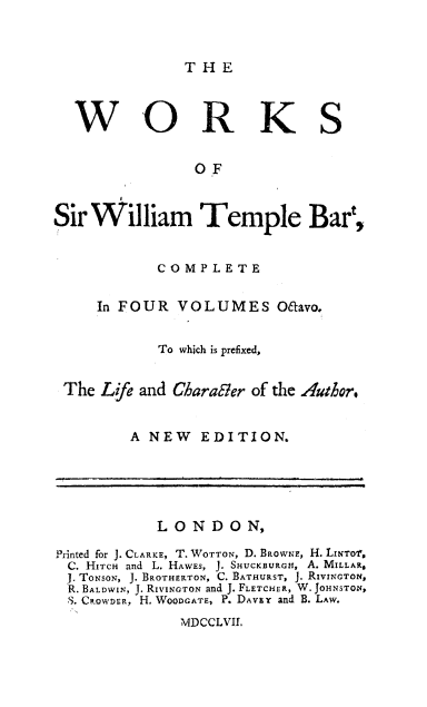 handle is hein.cow/willtemp0001 and id is 1 raw text is: THE

WORKS
OF
Sir William Temple Bart,
COMPLETE
In FOUR VOLUMES Oafvo.
To which is prefixed,
The Life and Charabler of the Author.
A NEW EDITION.
LONDON,
Printed for J. CLARKE, T. WOTTON, D. BRowNE, H. LINTOf.
C. HITCH and L. HAWES, J. SHUCKBURGu, A. MILLAR.
.1 ToNsoN, J. BROTHERTON, C. BATHURST, J. RIVINGTON,
R. BALDWIN, J. RIVINGTON and J. FLETCHER, W. JOHNSTON,
S. CROWDER, H. WooDGATE, P. DAVEY and B. LAW.

MDCCLVIL


