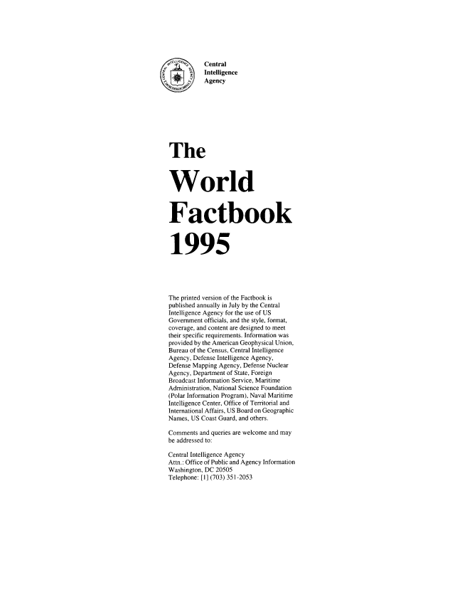 handle is hein.cow/worlfact0015 and id is 1 raw text is: Central
Intelligence
Agency
The
World
Factbook
1995
The printed version of the Factbook is
published annually in July by the Central
Intelligence Agency for the use of US
Government officials, and the style, format,
coverage, and content are designed to meet
their specific requirements. Information was
provided by the American Geophysical Union,
Bureau of the Census, Central Intelligence
Agency, Defense Intelligence Agency,
Defense Mapping Agency, Defense Nuclear
Agency, Department of State, Foreign
Broadcast Information Service, Maritime
Administration, National Science Foundation
(Polar Information Program), Naval Maritime
Intelligence Center, Office of Territorial and
International Affairs, US Board on Geographic
Names, US Coast Guard, and others.
Comments and queries are welcome and may
be addressed to:
Central Intelligence Agency
Attn.: Office of Public and Agency Information
Washington, DC 20505
Telephone: [1] (703) 351-2053


