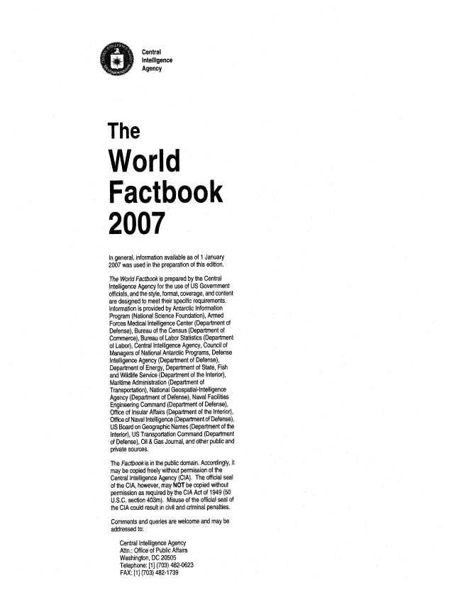 handle is hein.cow/worlfact0027 and id is 1 raw text is: Central
Intelligence
Agency
The
World
Factbook
2007
In general, information available as of 1 January
2007 was used in the preparation of this edition.
The World Factbook is prepared by the Central
Intelligence Agency for the use of US Government
officials, and the style, format, coverage, and content
are designed to meet their specific requirements.
Information is provided by Antarctic Information
Program (National Science Foundation), Armed
Forces Medical Intelligence Center (Department of
Defense), Bureau of the Census (Department of
Commerce), Bureau of Labor Statistics (Department
of Labor), Central Intelligence Agency, Council of
Managers of National Antarctic Programs, Defense
Intelligence Agency (Department of Defense),
Department of Energy, Department of State, Fish
and Wildlife Service (Department of the Interior),
Maritime Administration (Department of
Transportation), National Geospatial-Intelligence
Agency (Department of Defense), Naval Facilities
Engineering Command (Department of Defense),
Office of Insular Affairs (Department of the Interior),
Office of Naval Intelligence (Department of Defense),
US Board on Geographic Names (Department of the
Interior), US Transportation Command (Department
of Defense), Oil & Gas Journal, and other public and
private sources.
The Factbookis in the public domain. Accordingly, it
may be copied freely without permission of the
Central Intelligence Agency (CIA). The official seal
of the CIA, however, may NOT be copied without
permission as required by the CIA Act of 1949 (50
U.S.C. section 403m). Misuse of the official seal of
the CIA could result in civil and criminal penalties.
Comments and queries are welcome and may be
addressed to:
Central Intelligence Agency
Attn.: Office of Public Affairs
Washington, DC 20505
Telephone: [1] (703) 482-0623
FAX: [1] (703) 482-1739


