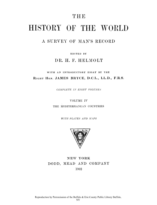 handle is hein.cow/wserv0004 and id is 1 raw text is: THE
HISTORY OF THE WORLD
A SURVEY OF MAN'S RECORD
EDITED BY
DR. H. F. HELM OLT
WITH AN INTRODUCTORY ESSAY BY THE
RIGHT HON. JAMES BRYCE, D.C.L., LL.D., F.R.S.
COIPLETE I N EIGHT VOLUMES
VOLUME IV
THE MEDITERRANEAN COUNTRIES
WITH PLATES AND MAPS

NEW YORK

DODD, MEAD AND
1902

COMPANY

Reproduction by Permnmission of the Buffalo & Erie County Public Library Buffalo,
NY



