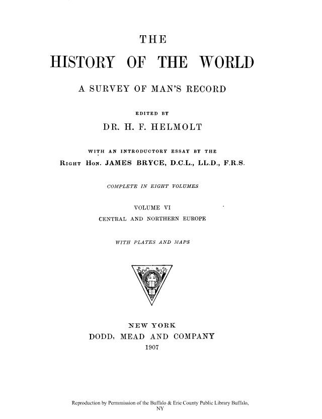 handle is hein.cow/wserv0006 and id is 1 raw text is: THE
HISTORY OF THE WORLD
A SURVEY OF MAN'S RECORD
EDITED BY
DR. H. F. HELMOLT
WITH AN INTRODUCTORY ESSAY BY THE
RIGHT HoN. JAMES BRYCE, D.C.L., LL.D., F.R.S.
COMPLETE IN EIGHT VOLUMES
VOLUME VI
CENTRAL AND NORTHERN EUROPE
WITH PLATES AND MAPS

NEW YORK

DODD, MEAD AND
1907

COMPANY

Reproduction by Permnmission of the Buffalo & Erie County Public Library Buffalo,
NY


