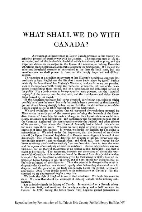 handle is hein.cow/wswdoca0001 and id is 1 raw text is: WHAT SHALL WE DO WITH
CANADA?
A FORMIDABLE insurrection in Lower Canada presents to this country the
.afflictive prospect of another war with its Colonies. The principal facts of the in-
surrection, and of the deplorable bloodshed which has already taken place, and the
important debate on the subject in the House of Commons, on Friday, December
22, will be found reported at considerable length in the newspapers. We request the
calm and thoughtful attention of our readers to the facts we shall state, and the
considerations we shall present to them, on this deeply important and difficalt
subject.
The mention of a rebellion in any part of her Majesty's dominions, suggests im-
mediately to loyal Englishmen the idea that it must be put down by force. Such is
evidently the intention of her Majesty's Ministers ; and, as far as we can perceive,
such is the impulse of both Whigs and Tories in Parliament,-of most of the news-
papers representing those parties, and of a considerable and influential portion of
the public. Not a doubt seems to be expressed in many quarters, that the insulted
majesty of the country must be vindicated, and the troublesome and violent Cana-
dians coerced by the sword.
If the American revolution had never occurred, our feelings and opinions might
possibly have been the same. But with the terrible lesson presented by that shameful
portion of our history strongly before us, we feel that the determination to subdue
Canada ought not to be taken without the gravest deliberation.
We need not inform our readers that we supported the resolutions proposed by
Ministers in the early part of the present year, refusing the demands of the Cana-
dian House of Assembly, for such a change in their Constitution as would have
clearly amounted to independence; and autborising the Government to take out of
the Canadian Exchequer the sums requisite to pay the judicial and other officers
of Government, from whom the House of Assembly had withheld their salaries
for more than three years. Whether we were right or wrong in supporting this
course, is of little consequence. If wrong, we should not hesitate for a moment to
acknowledge it. We acted under the impression, that the demand of an elective
council (or Upper House of Legislature) in Canada, was a disguised demand of in-
dependence : that it would have deprived her Majesty of all real power and sup-
port in that country ; and we thought then, and think still, that it would be far
better to release the Canadians entirely from our dominion, than to keep the name
and the expense of sovereignty without the substance. But as independence was not
then asked for, we thought the demand of an elective council fraudulent, and that it
ought to be resisted. That resistance, however, and the seizing of the public reve-
nues of the Canadians without the sanction of the House of Assembly (which sanction
is required by the Canadian Constitution, given by Parliament in 179 1), have led the
people of Lower Canada to take up arms, and to fight openly for independence, as
the only safeguard of their liberties. Thus the questio is changed - the mask is
dropped-the Canadians now demand openly what before they demanded only in
disguise; and the question is put fairly and broadly before the British Parliament
and people-Shall Great Britain consent to the independence of Canada ? To this
question we are not prepared to give a negative.
We doubt the right of England to coerce the Canadians. We doubt her power to
do it. We more than doubt the advantage of holding Canada under military sub-
jugation.
Let us briefly sketch the history of Canada. It was settled as a French colony
in the year 160t, and continued for nearly a century and a half annexed to
France. In 1759, during the Seven Years' War, England gained possession of
Reproduction by Permmission of Buffalo & Erie County Public Library Buffalo, NY


